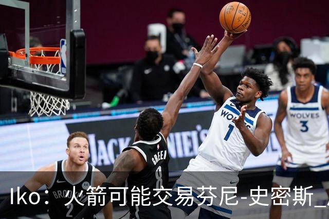 Iko：火箭可能交易芬尼-史密斯 后者在联盟中引起了相当多的兴趣